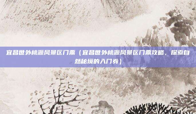 宜昌世外桃源风景区门票(宜昌世外桃源风景区门票攻略,探索自然秘境的入门券)