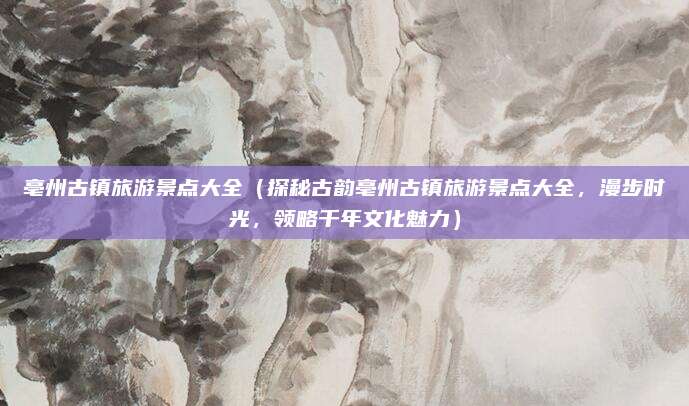 亳州古镇旅游景点大全(探秘古韵亳州古镇旅游景点大全,漫步时光,领略千年文化魅力)