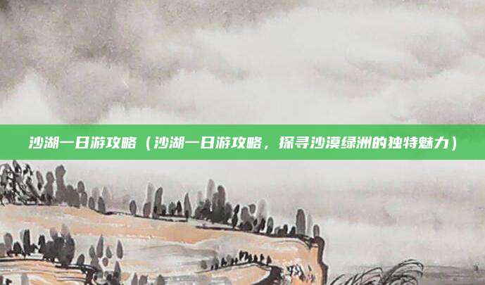 沙湖一日游攻略(沙湖一日游攻略,探寻沙漠绿洲的独特魅力)
