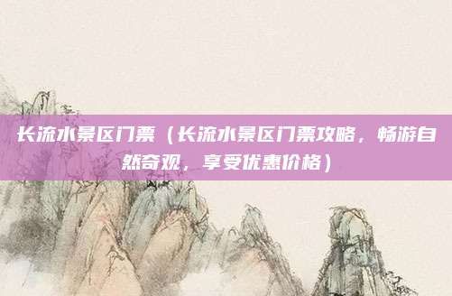 长流水景区门票(长流水景区门票攻略,畅游自然奇观,享受优惠价格)
