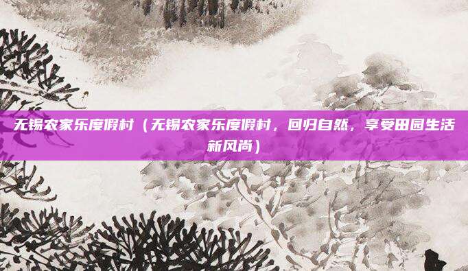 无锡农家乐度假村(无锡农家乐度假村,回归自然,享受田园生活新风尚)