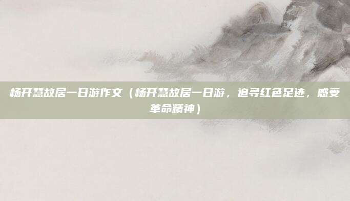 杨开慧故居一日游作文（杨开慧故居一日游，追寻红色足迹，感受革命精神）