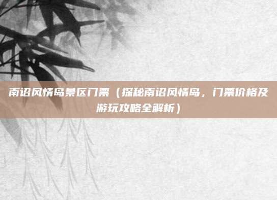 南诏风情岛景区门票(探秘南诏风情岛,门票价格及游玩攻略全解析)
