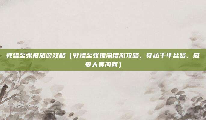 敦煌至张掖旅游攻略(敦煌至张掖深度游攻略,穿越千年丝路,感受大美河西)