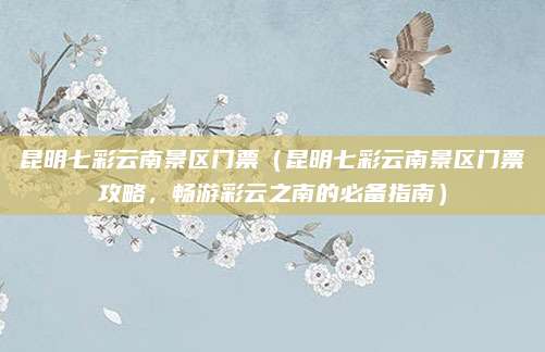 昆明七彩云南景区门票(昆明七彩云南景区门票攻略,畅游彩云之南的必备指南)