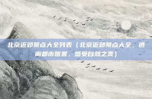 北京近郊景点大全列表(北京近郊景点大全,逃离都市喧嚣,感受自然之美)