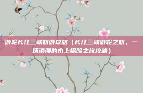 游轮长江三峡旅游攻略(长江三峡游轮之旅,一场浪漫的水上探险之旅攻略)