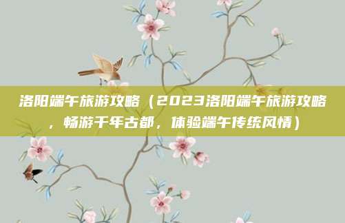 洛阳端午旅游攻略(2023洛阳端午旅游攻略,畅游千年古都,体验端午传统风情)
