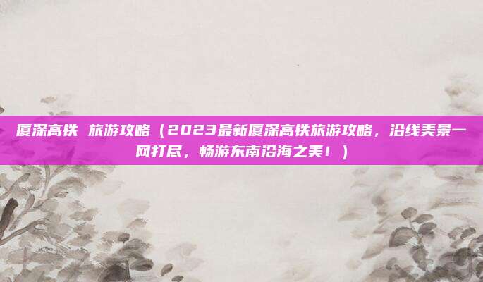 厦深高铁 旅游攻略(2023最新厦深高铁旅游攻略,沿线美景一网打尽,畅游东南沿海之美!)