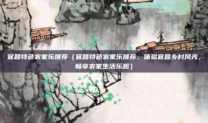 宜昌特色农家乐推荐(宜昌特色农家乐推荐,体验宜昌乡村风光,畅享农家生活乐趣)