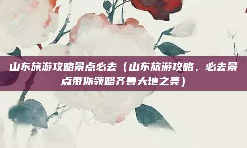 山东旅游攻略景点必去(山东旅游攻略,必去景点带你领略齐鲁大地之美)