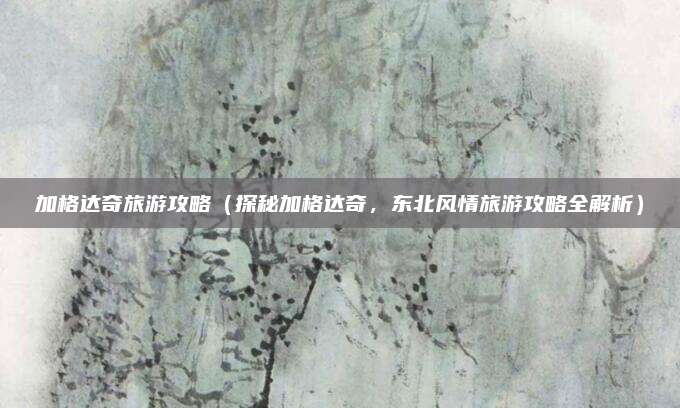 加格达奇旅游攻略(探秘加格达奇,东北风情旅游攻略全解析)