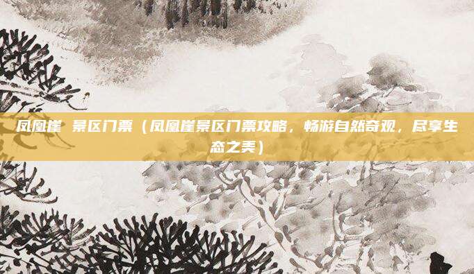 凤凰崖 景区门票(凤凰崖景区门票攻略,畅游自然奇观,尽享生态之美)