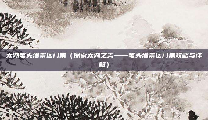 太湖鼋头渚景区门票(探索太湖之美——鼋头渚景区门票攻略与详解)