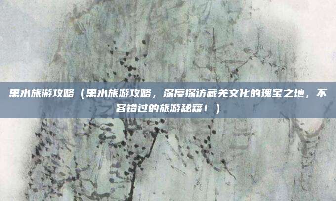 黑水旅游攻略(黑水旅游攻略,深度探访藏羌文化的瑰宝之地,不容错过的旅游秘籍!)