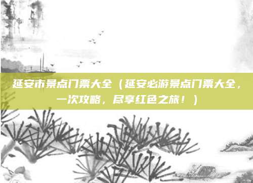 延安市景点门票大全(延安必游景点门票大全,一次攻略,尽享红色之旅!)