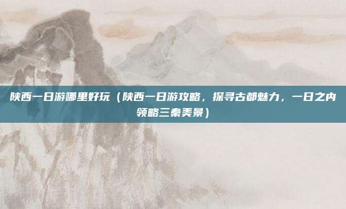 陕西一日游哪里好玩(陕西一日游攻略,探寻古都魅力,一日之内领略三秦美景)