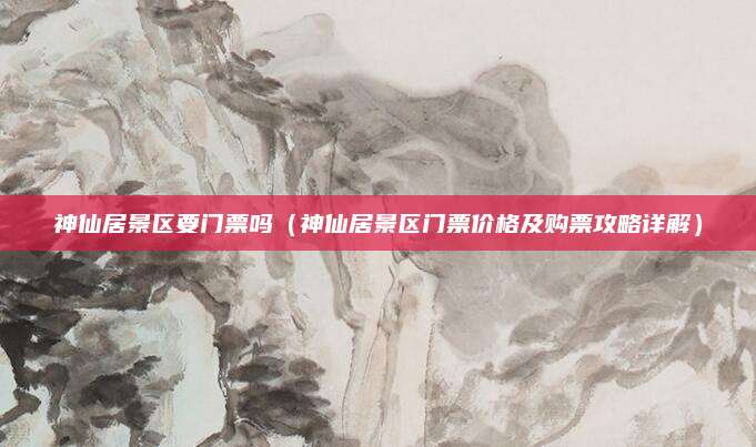 神仙居景区要门票吗(神仙居景区门票价格及购票攻略详解)