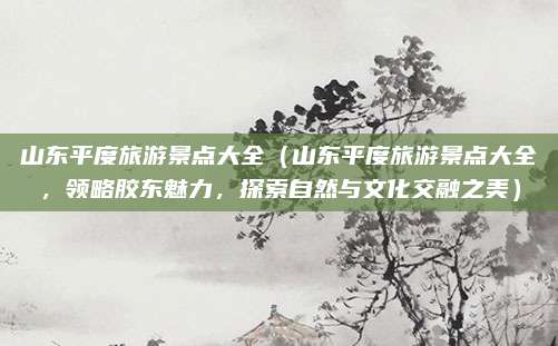山东平度旅游景点大全(山东平度旅游景点大全,领略胶东魅力,探索自然与文化交融之美)