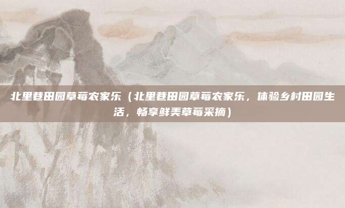 北里巷田园草莓农家乐(北里巷田园草莓农家乐,体验乡村田园生活,畅享鲜美草莓采摘)