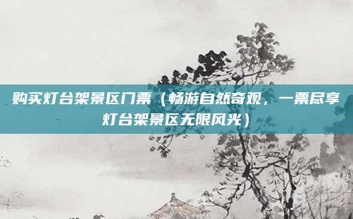 购买灯台架景区门票(畅游自然奇观,一票尽享灯台架景区无限风光)
