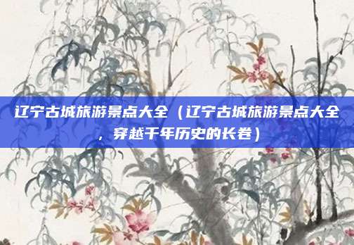 辽宁古城旅游景点大全(辽宁古城旅游景点大全,穿越千年历史的长卷)