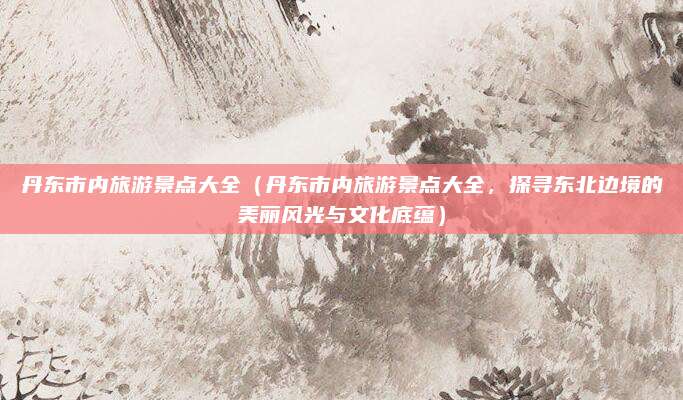 丹东市内旅游景点大全(丹东市内旅游景点大全,探寻东北边境的美丽风光与文化底蕴)