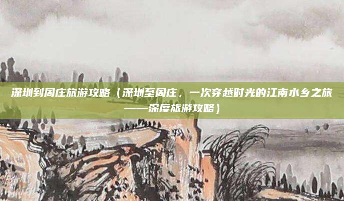 深圳到周庄旅游攻略(深圳至周庄,一次穿越时光的江南水乡之旅——深度旅游攻略)