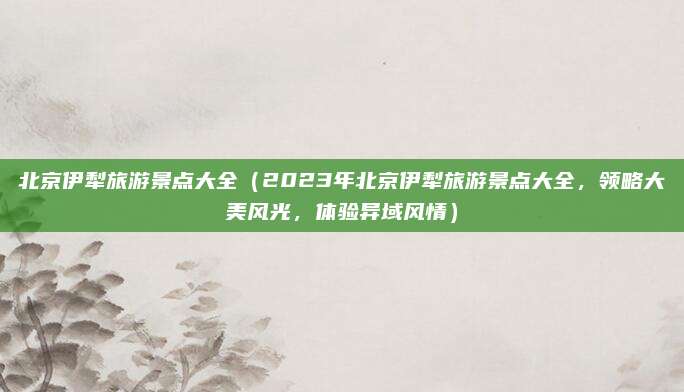 北京伊犁旅游景点大全(2023年北京伊犁旅游景点大全,领略大美风光,体验异域风情)