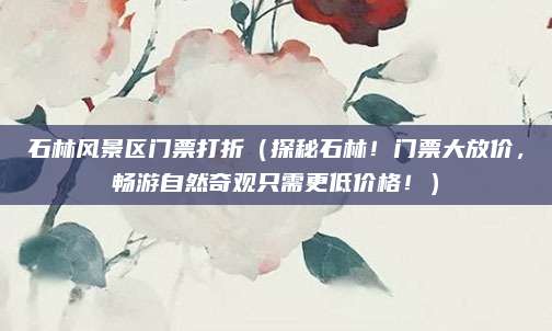 石林风景区门票打折(探秘石林!门票大放价,畅游自然奇观只需更低价格!)