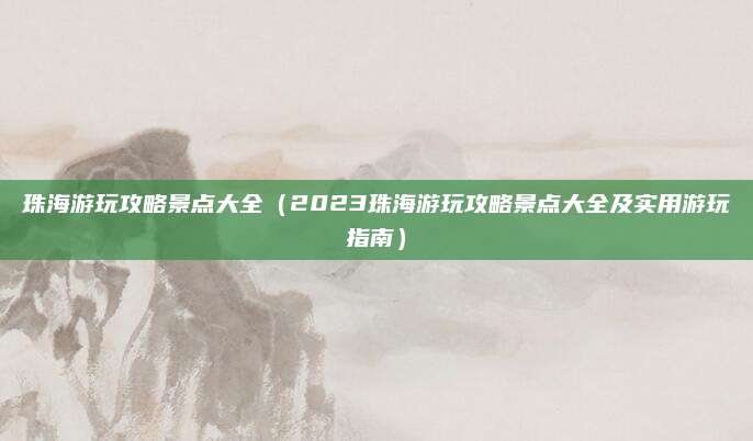 珠海游玩攻略景点大全(2023珠海游玩攻略景点大全及实用游玩指南)