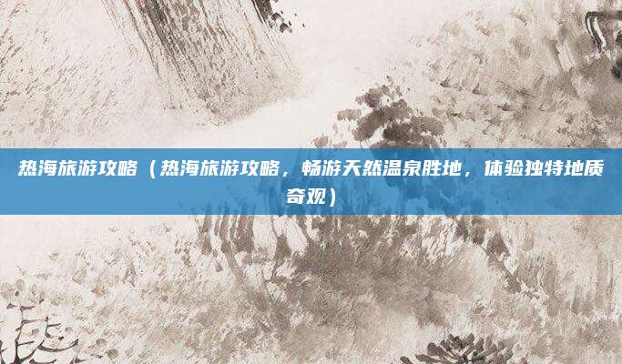 热海旅游攻略(热海旅游攻略,畅游天然温泉胜地,体验独特地质奇观)