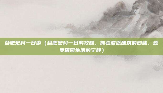 合肥宏村一日游(合肥宏村一日游攻略,体验徽派建筑的韵味,感受田园生活的宁静)