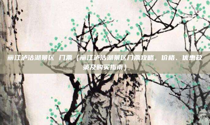丽江泸沽湖景区 门票(丽江泸沽湖景区门票攻略,价格、优惠政策及购买指南)