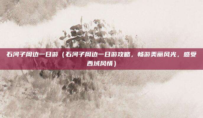石河子周边一日游(石河子周边一日游攻略,畅游美丽风光,感受西域风情)