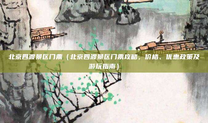 北京四渡景区门票(北京四渡景区门票攻略,价格、优惠政策及游玩指南)