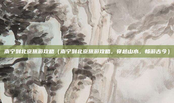 南宁到北京旅游攻略(南宁到北京旅游攻略,穿越山水,畅游古今)