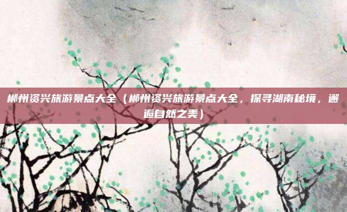 郴州资兴旅游景点大全(郴州资兴旅游景点大全,探寻湖南秘境,邂逅自然之美)