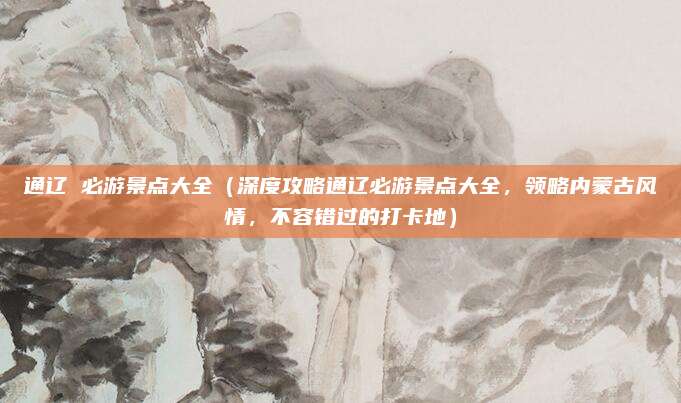 通辽 必游景点大全(深度攻略通辽必游景点大全,领略内蒙古风情,不容错过的打卡地)