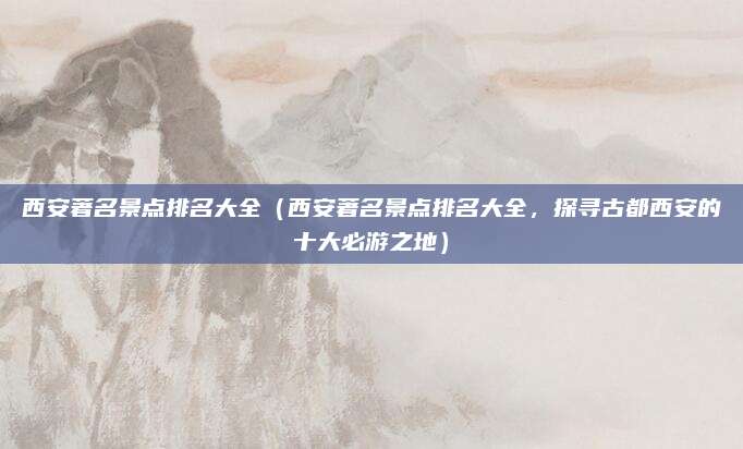 西安著名景点排名大全(西安著名景点排名大全,探寻古都西安的十大必游之地)