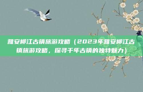 雅安柳江古镇旅游攻略(2023年雅安柳江古镇旅游攻略,探寻千年古镇的独特魅力)