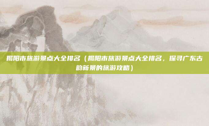 揭阳市旅游景点大全排名(揭阳市旅游景点大全排名,探寻广东古韵新景的旅游攻略)