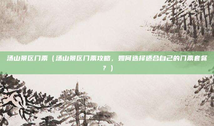 汤山景区门票(汤山景区门票攻略,如何选择适合自己的门票套餐?)