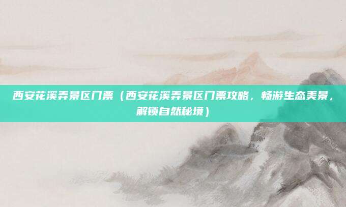 西安花溪弄景区门票(西安花溪弄景区门票攻略,畅游生态美景,解锁自然秘境)