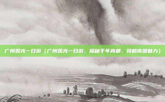 广州观光一日游(广州观光一日游,探秘千年商都,领略南国魅力)