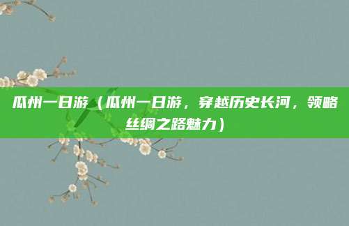 瓜州一日游(瓜州一日游,穿越历史长河,领略丝绸之路魅力)