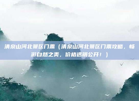 清泉山河北景区门票(清泉山河北景区门票攻略,畅游自然之美,价格透明公开!)