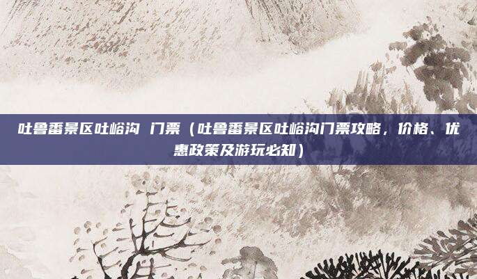 吐鲁番景区吐峪沟 门票(吐鲁番景区吐峪沟门票攻略,价格、优惠政策及游玩必知)