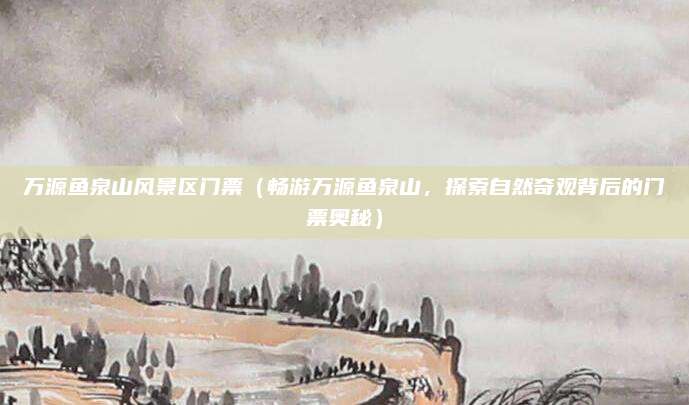 万源鱼泉山风景区门票(畅游万源鱼泉山,探索自然奇观背后的门票奥秘)