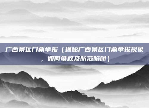 广西景区门票举报(揭秘广西景区门票举报现象,如何维权及防范陷阱)